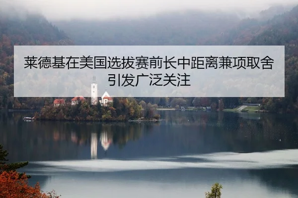 莱德基在美国选拔赛前长中距离兼项取舍引发广泛关注
