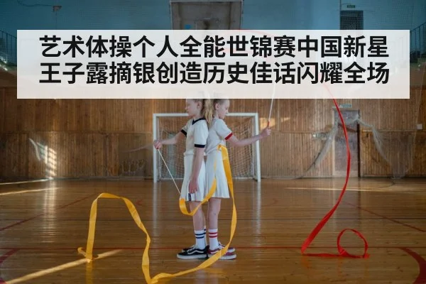 艺术体操个人全能世锦赛中国新星王子露摘银创造历史佳话闪耀全场