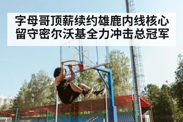 字母哥顶薪续约雄鹿内线核心留守密尔沃基全力冲击总冠军
