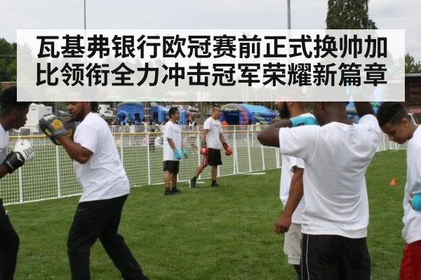 瓦基弗银行欧冠赛前正式换帅加比领衔全力冲击冠军荣耀新篇章